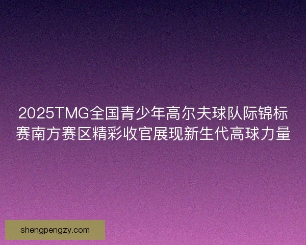 2025TMG全国青少年高尔夫球队际锦标赛南方赛区精彩收官展现新生代高球力量