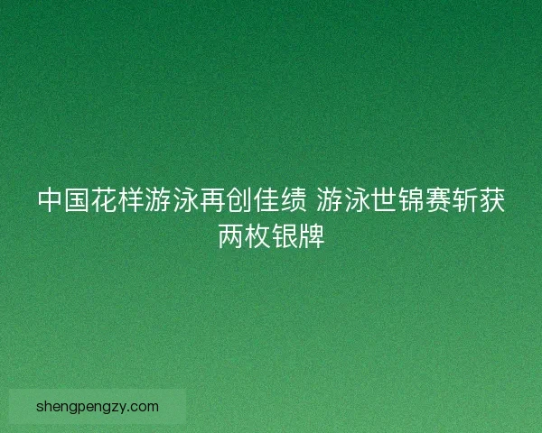 中国花样游泳再创佳绩 游泳世锦赛斩获两枚银牌