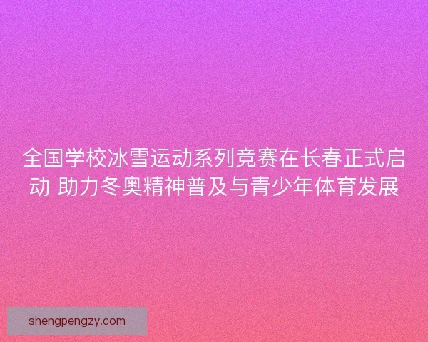 全国学校冰雪运动系列竞赛在长春正式启动 助力冬奥精神普及与青少年体育发展