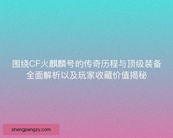 围绕CF火麒麟号的传奇历程与顶级装备全面解析以及玩家收藏价值揭秘