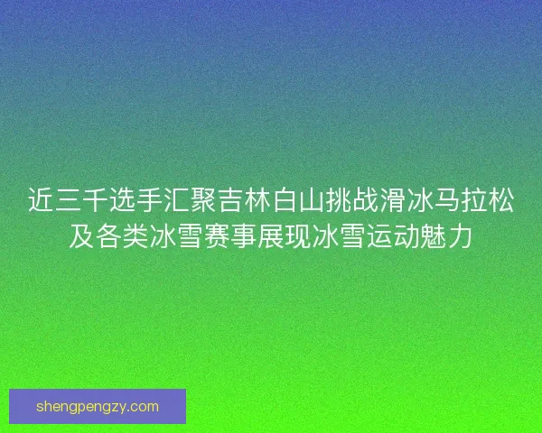 近三千选手汇聚吉林白山挑战滑冰马拉松及各类冰雪赛事展现冰雪运动魅力