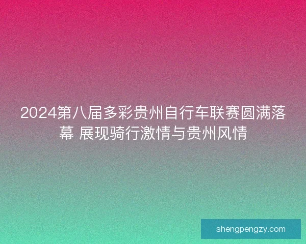 2024第八届多彩贵州自行车联赛圆满落幕 展现骑行激情与贵州风情