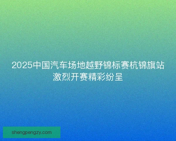 2025中国汽车场地越野锦标赛杭锦旗站激烈开赛精彩纷呈