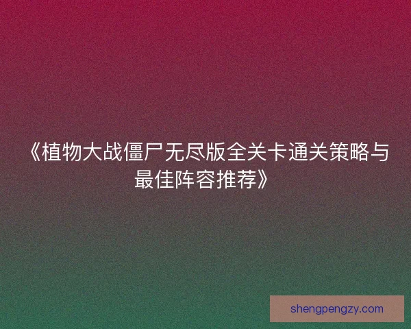 《植物大战僵尸无尽版全关卡通关策略与最佳阵容推荐》