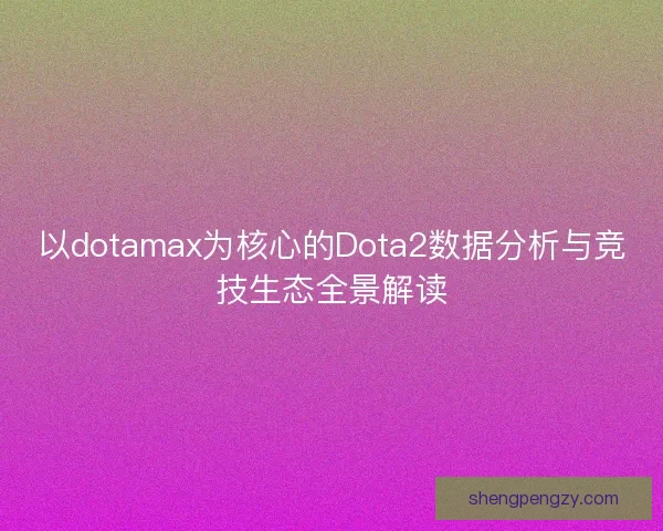 以dotamax为核心的Dota2数据分析与竞技生态全景解读