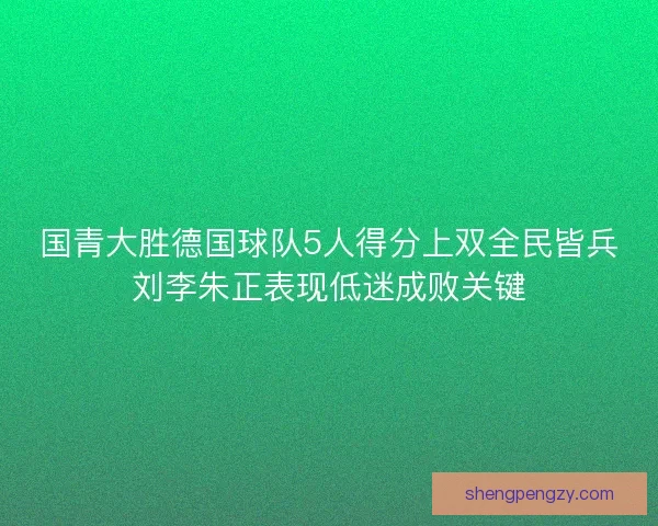 国青大胜德国球队5人得分上双全民皆兵刘李朱正表现低迷成败关键