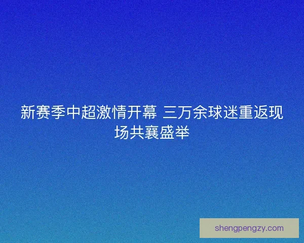 新赛季中超激情开幕 三万余球迷重返现场共襄盛举