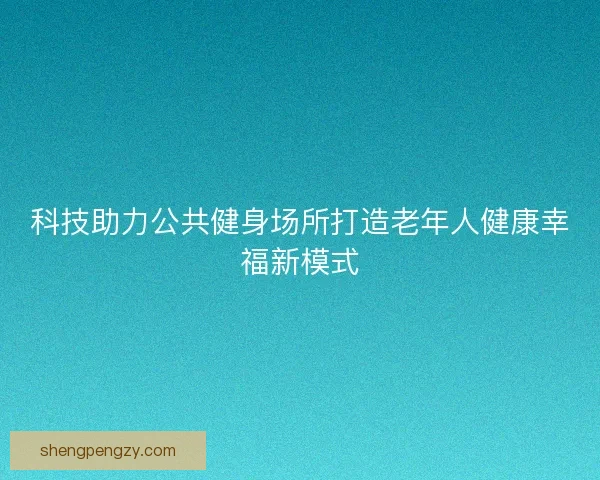 科技助力公共健身场所打造老年人健康幸福新模式