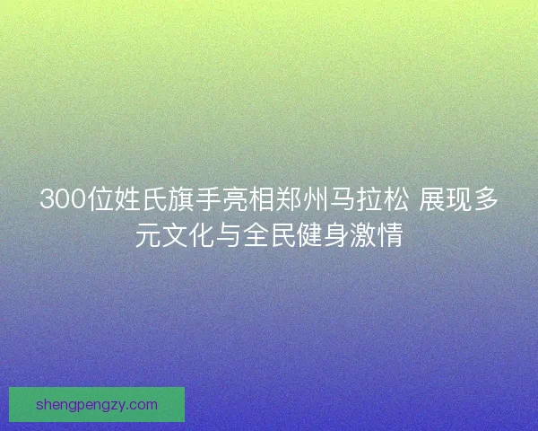 300位姓氏旗手亮相郑州马拉松 展现多元文化与全民健身激情