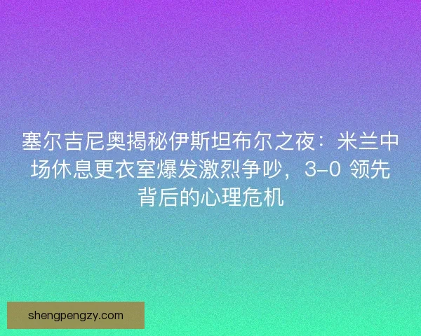 塞尔吉尼奥揭秘伊斯坦布尔之夜：米兰中场休息更衣室爆发激烈争吵，3-0 领先背后的心理危机