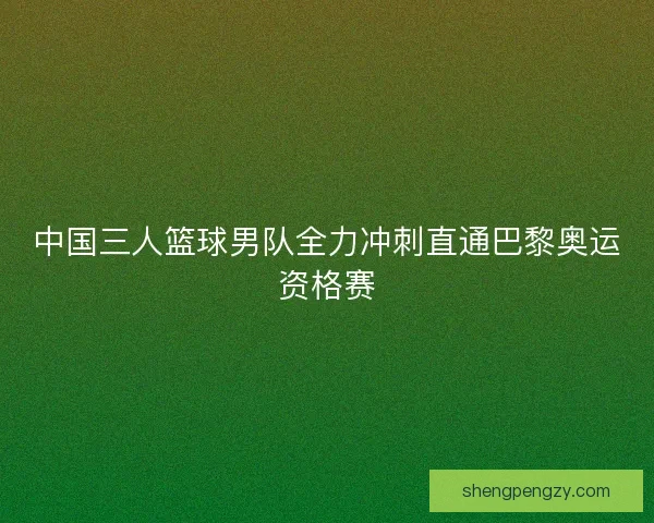 中国三人篮球男队全力冲刺直通巴黎奥运资格赛