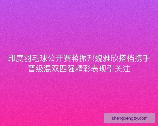 印度羽毛球公开赛蒋振邦魏雅欣搭档携手晋级混双四强精彩表现引关注