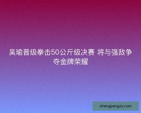 吴瑜晋级拳击50公斤级决赛 将与强敌争夺金牌荣耀