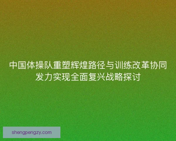 中国体操队重塑辉煌路径与训练改革协同发力实现全面复兴战略探讨