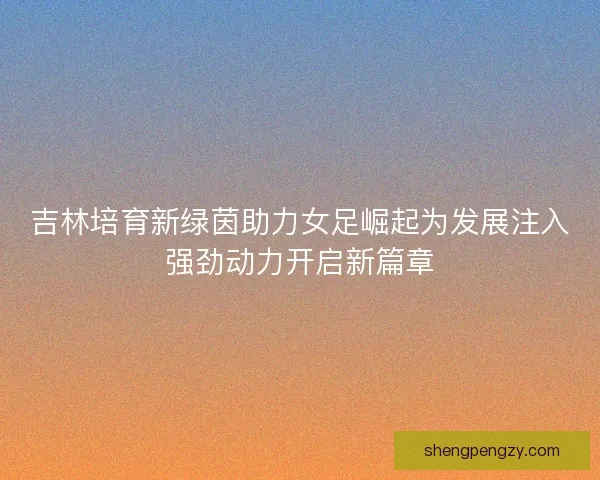 吉林培育新绿茵助力女足崛起为发展注入强劲动力开启新篇章