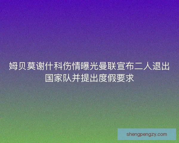 姆贝莫谢什科伤情曝光曼联宣布二人退出国家队并提出度假要求