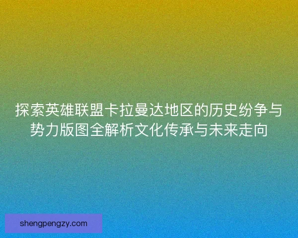 探索英雄联盟卡拉曼达地区的历史纷争与势力版图全解析文化传承与未来走向