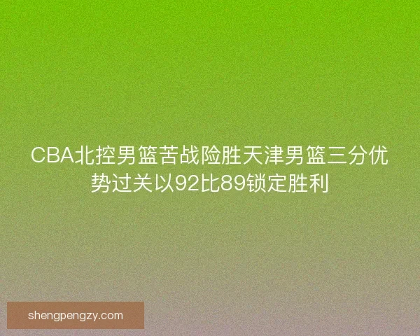 CBA北控男篮苦战险胜天津男篮三分优势过关以92比89锁定胜利