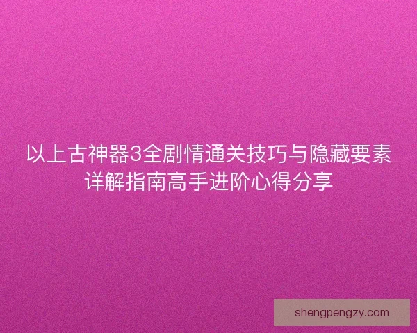 以上古神器3全剧情通关技巧与隐藏要素详解指南高手进阶心得分享 以上古神器3全剧情通关技巧与隐藏要素详解指南高手进阶心得分享