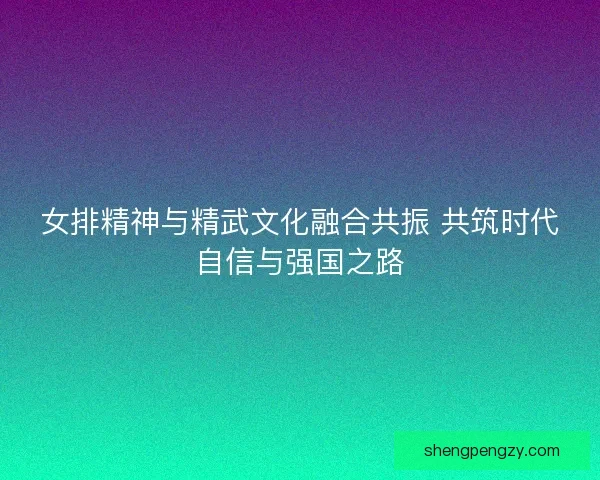 女排精神与精武文化融合共振 共筑时代自信与强国之路