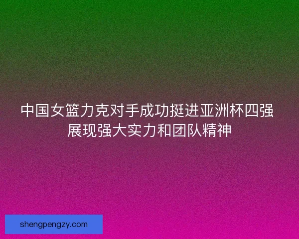 中国女篮力克对手成功挺进亚洲杯四强 展现强大实力和团队精神