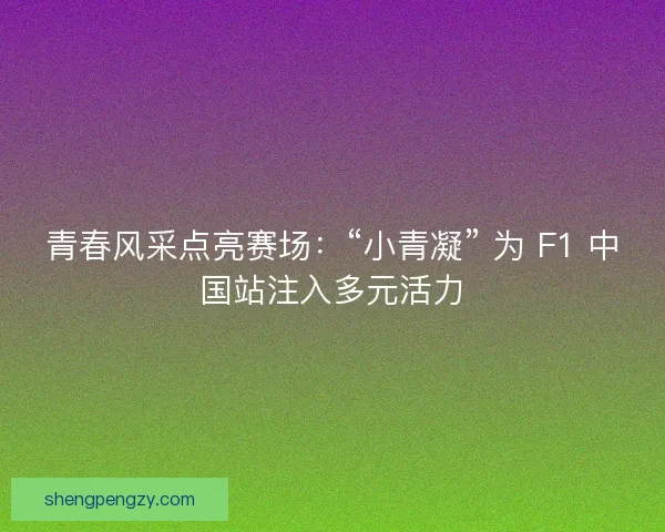 青春风采点亮赛场：“小青凝” 为 F1 中国站注入多元活力
