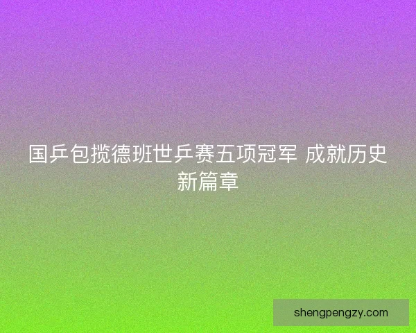 国乒包揽德班世乒赛五项冠军 成就历史新篇章