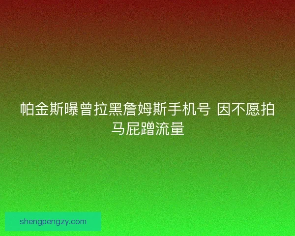 帕金斯曝曾拉黑詹姆斯手机号 因不愿拍马屁蹭流量 帕金斯曝曾拉黑詹姆斯手机号 因不愿拍马屁蹭流量