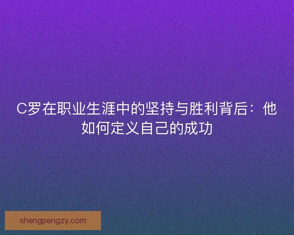C罗在职业生涯中的坚持与胜利背后：他如何定义自己的成功