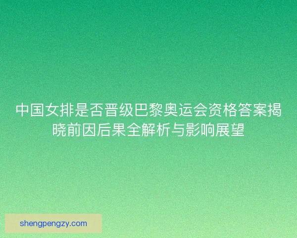 中国女排是否晋级巴黎奥运会资格答案揭晓前因后果全解析与影响展望