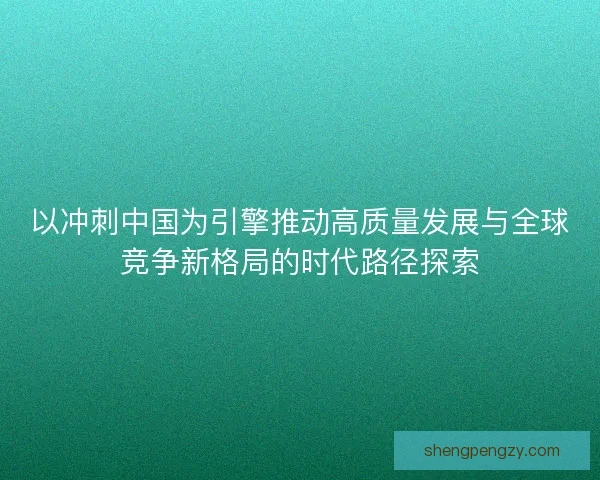 以冲刺中国为引擎推动高质量发展与全球竞争新格局的时代路径探索